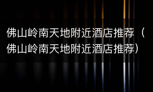 佛山岭南天地附近酒店推荐（佛山岭南天地附近酒店推荐）