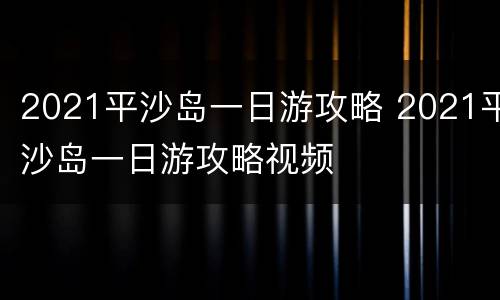 2021平沙岛一日游攻略 2021平沙岛一日游攻略视频