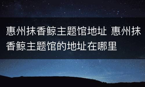 惠州抹香鲸主题馆地址 惠州抹香鲸主题馆的地址在哪里