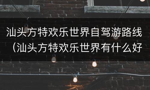 汕头方特欢乐世界自驾游路线（汕头方特欢乐世界有什么好玩的）