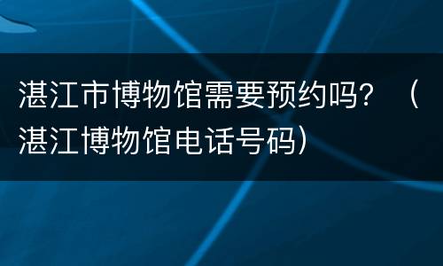 湛江市博物馆需要预约吗？（湛江博物馆电话号码）