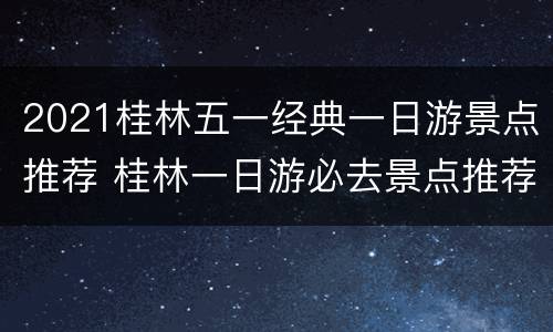 2021桂林五一经典一日游景点推荐 桂林一日游必去景点推荐