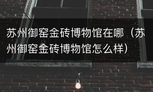 苏州御窑金砖博物馆在哪（苏州御窑金砖博物馆怎么样）
