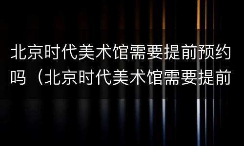 北京时代美术馆需要提前预约吗（北京时代美术馆需要提前预约吗知乎）
