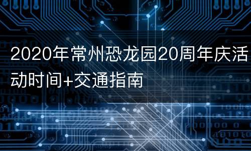 2020年常州恐龙园20周年庆活动时间+交通指南