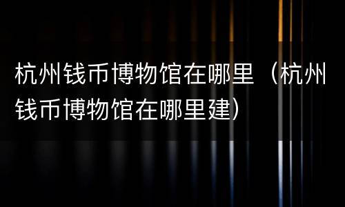 杭州钱币博物馆在哪里（杭州钱币博物馆在哪里建）