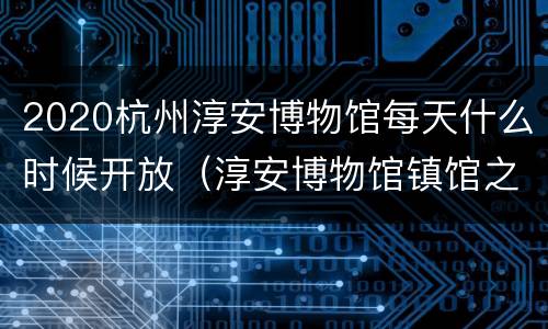 2020杭州淳安博物馆每天什么时候开放（淳安博物馆镇馆之宝）