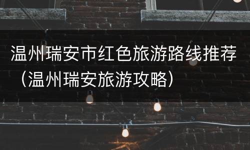 温州瑞安市红色旅游路线推荐（温州瑞安旅游攻略）
