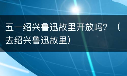 五一绍兴鲁迅故里开放吗？（去绍兴鲁迅故里）