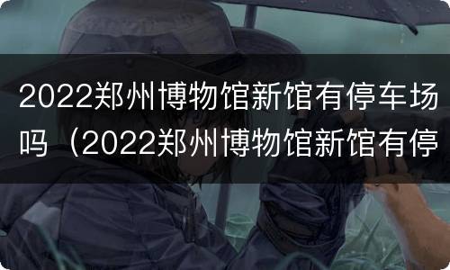 2022郑州博物馆新馆有停车场吗（2022郑州博物馆新馆有停车场吗视频）