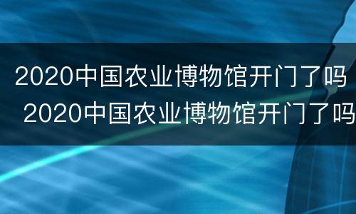 2020中国农业博物馆开门了吗 2020中国农业博物馆开门了吗现在