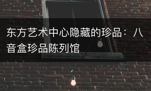 东方艺术中心隐藏的珍品：八音盒珍品陈列馆