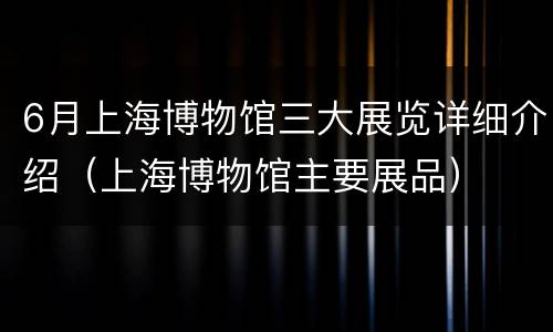 6月上海博物馆三大展览详细介绍（上海博物馆主要展品）