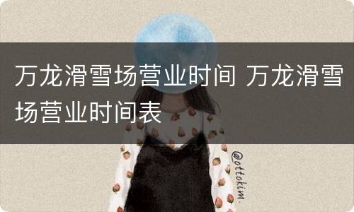 万龙滑雪场营业时间 万龙滑雪场营业时间表