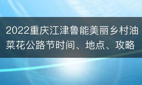 2022重庆江津鲁能美丽乡村油菜花公路节时间、地点、攻略