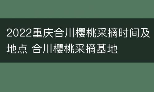 2022重庆合川樱桃采摘时间及地点 合川樱桃采摘基地