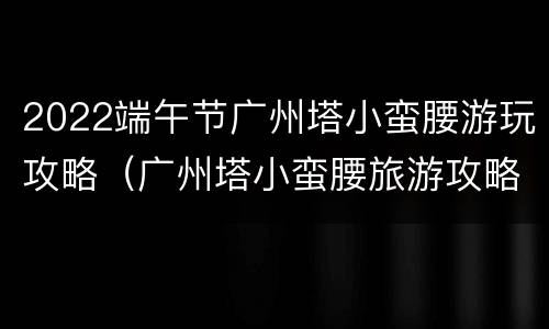 2022端午节广州塔小蛮腰游玩攻略（广州塔小蛮腰旅游攻略）
