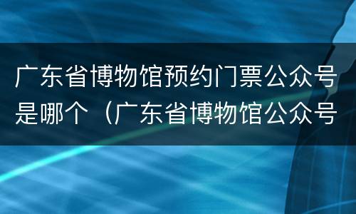 广东省博物馆预约门票公众号是哪个（广东省博物馆公众号怎么预约）