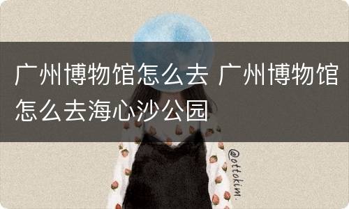广州博物馆怎么去 广州博物馆怎么去海心沙公园