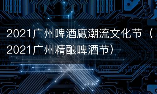2021广州啤酒廠潮流文化节（2021广州精酿啤酒节）
