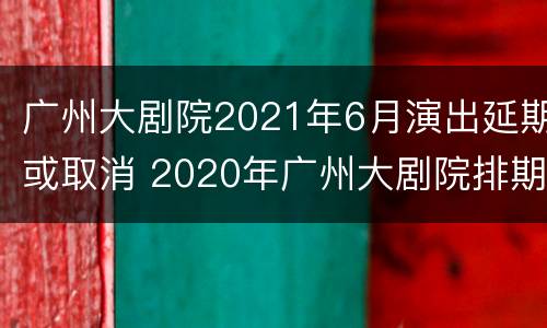 广州大剧院2021年6月演出延期或取消 2020年广州大剧院排期