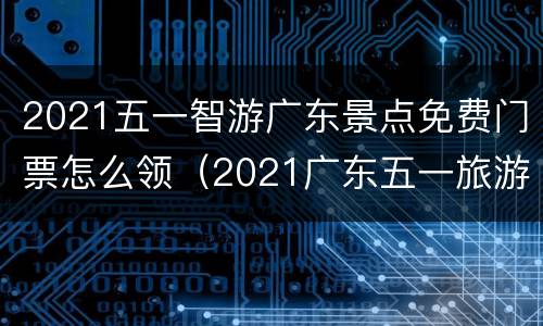 2021五一智游广东景点免费门票怎么领（2021广东五一旅游最佳去处）
