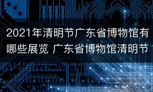 2021年清明节广东省博物馆有哪些展览 广东省博物馆清明节开放吗