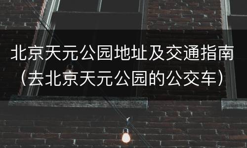 北京天元公园地址及交通指南（去北京天元公园的公交车）