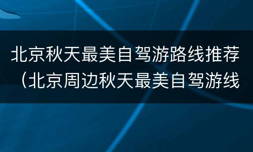 北京秋天最美自驾游路线推荐（北京周边秋天最美自驾游线路）