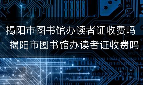 揭阳市图书馆办读者证收费吗 揭阳市图书馆办读者证收费吗多少钱