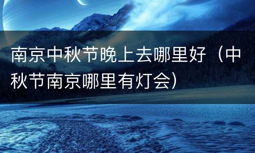 南京中秋节晚上去哪里好（中秋节南京哪里有灯会）
