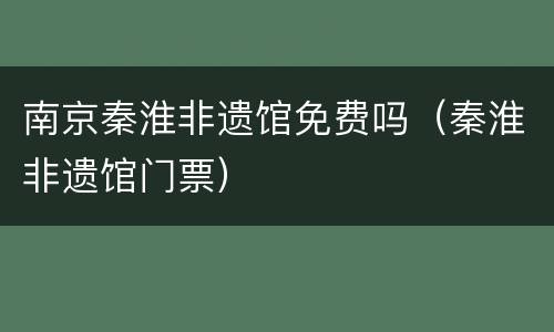 南京秦淮非遗馆免费吗（秦淮非遗馆门票）