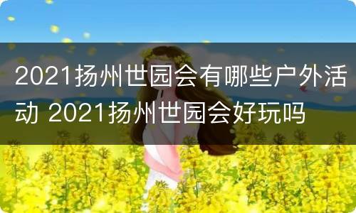 2021扬州世园会有哪些户外活动 2021扬州世园会好玩吗