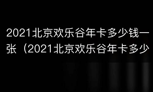 2021北京欢乐谷年卡多少钱一张（2021北京欢乐谷年卡多少钱一张啊）