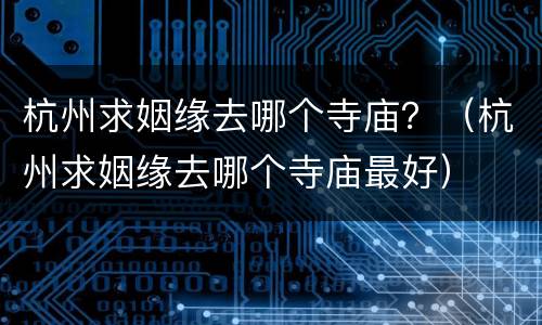 杭州求姻缘去哪个寺庙？（杭州求姻缘去哪个寺庙最好）