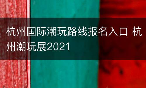杭州国际潮玩路线报名入口 杭州潮玩展2021