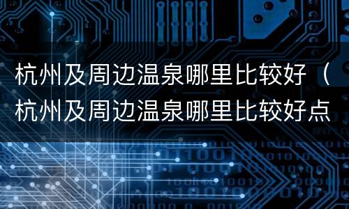 杭州及周边温泉哪里比较好（杭州及周边温泉哪里比较好点）
