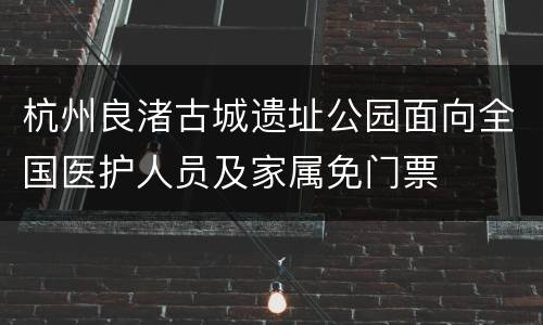 杭州良渚古城遗址公园面向全国医护人员及家属免门票