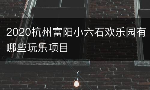 2020杭州富阳小六石欢乐园有哪些玩乐项目
