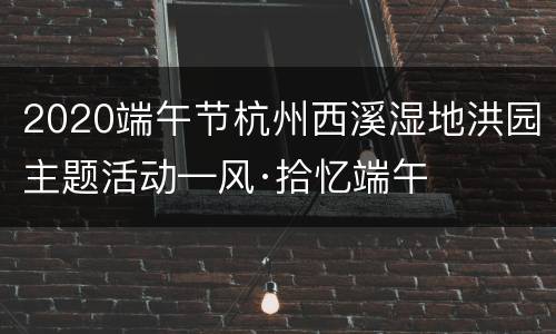 2020端午节杭州西溪湿地洪园主题活动—风·拾忆端午