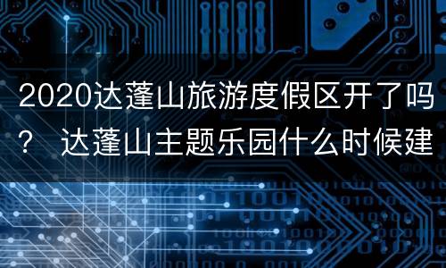 2020达蓬山旅游度假区开了吗？ 达蓬山主题乐园什么时候建的