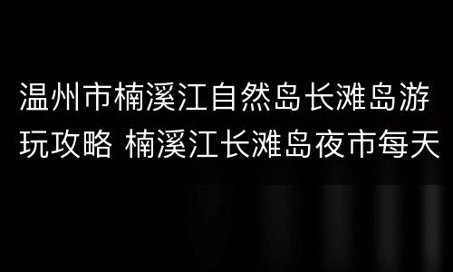 温州市楠溪江自然岛长滩岛游玩攻略 楠溪江长滩岛夜市每天都有吗