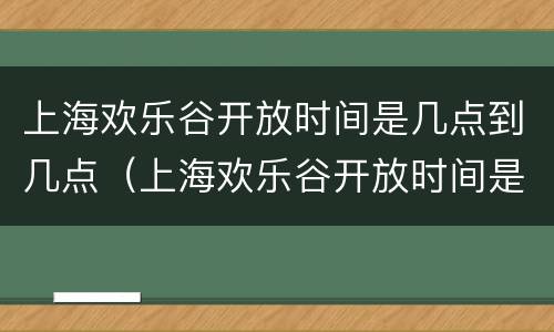 上海欢乐谷开放时间是几点到几点（上海欢乐谷开放时间是几点到几点结束）