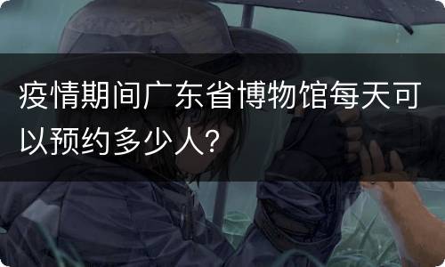 疫情期间广东省博物馆每天可以预约多少人？