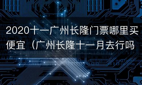 2020十一广州长隆门票哪里买便宜（广州长隆十一月去行吗）