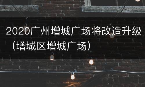 2020广州增城广场将改造升级（增城区增城广场）