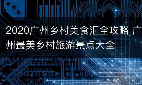 2020广州乡村美食汇全攻略 广州最美乡村旅游景点大全