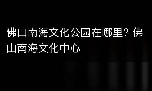 佛山南海文化公园在哪里? 佛山南海文化中心