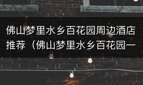 佛山梦里水乡百花园周边酒店推荐（佛山梦里水乡百花园一日游作文）