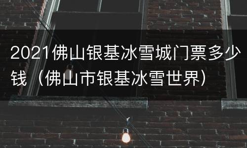 2021佛山银基冰雪城门票多少钱（佛山市银基冰雪世界）